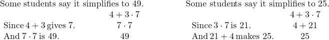 \begin{array}{cccc}\hfill \text{Some students say it simplifies to 49.}\hfill & \phantom{\rule{2em}{0ex}}& & \hfill \text{Some students say it simplifies to 25.}\hfill \\ \begin{array}{ccc}& & \hfill 4+3\cdot 7\hfill \\ \text{Since}\phantom{\rule{0.2em}{0ex}}4+3\phantom{\rule{0.2em}{0ex}}\text{gives 7.}\hfill & \phantom{\rule{2em}{0ex}}& \hfill 7\cdot 7\hfill \\ \text{And}\phantom{\rule{0.2em}{0ex}}7\cdot 7\phantom{\rule{0.2em}{0ex}}\text{is 49.}\hfill & \phantom{\rule{2em}{0ex}}& \hfill 49\hfill \end{array}& & & \begin{array}{ccc}& & \hfill 4+3\cdot 7\hfill \\ \phantom{\rule{0.2em}{0ex}}\text{Since}\phantom{\rule{0.2em}{0ex}}3\cdot 7\phantom{\rule{0.2em}{0ex}}\text{is 21.}\hfill & & \hfill 4+21\hfill \\ \phantom{\rule{0.2em}{0ex}}\text{And}\phantom{\rule{0.2em}{0ex}}21+4\phantom{\rule{0.2em}{0ex}}\text{makes 25.}\hfill & & \hfill 25\hfill \end{array}\hfill \end{array}