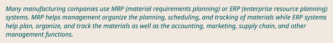 Many manufacturing companies use MRP (material requirements planning) or ERP (enterprise resource planning) systems. MRP helps management organize the planning, scheduling, and tracking of materials while ERP systems help plan, organize, and track the materials as well as the accounting, marketing, supply chain, and other management functions.